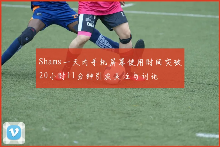 Shams一天内手机屏幕使用时间突破20小时11分钟引发关注与讨论
