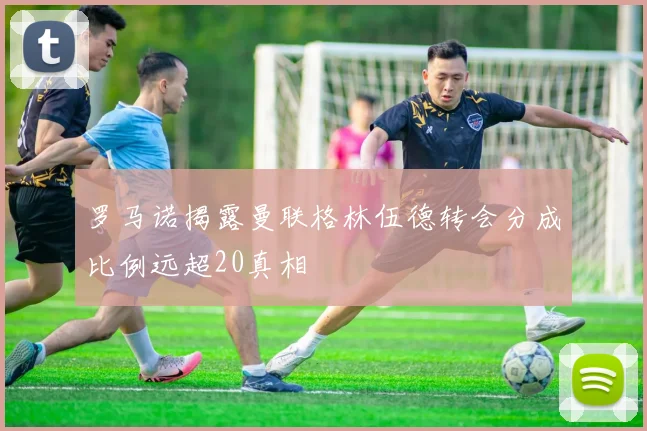 罗马诺揭露曼联格林伍德转会分成比例远超20真相