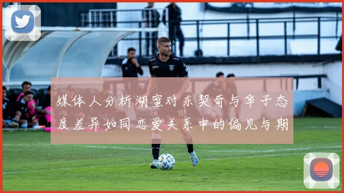 媒体人分析湖蜜对东契奇与华子态度差异如同恋爱关系中的偏见与期待
