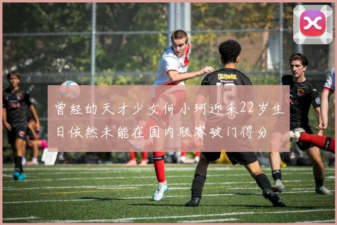 曾经的天才少女何小珂迎来22岁生日依然未能在国内联赛破门得分